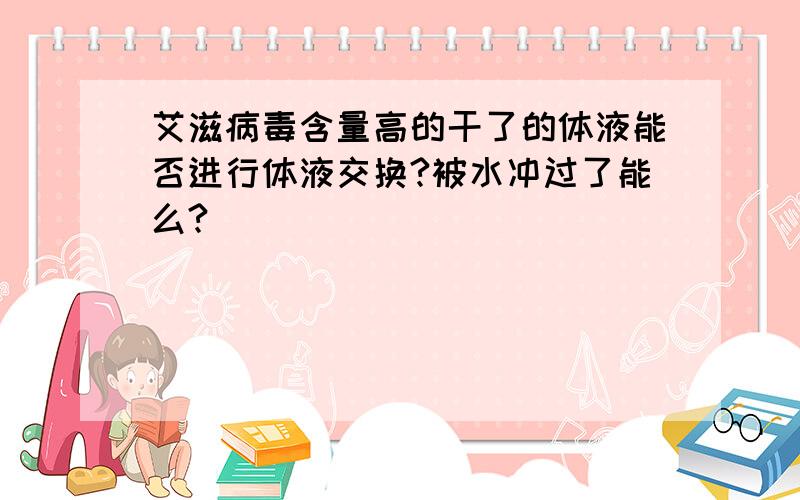 艾滋病毒含量高的干了的体液能否进行体液交换?被水冲过了能么?