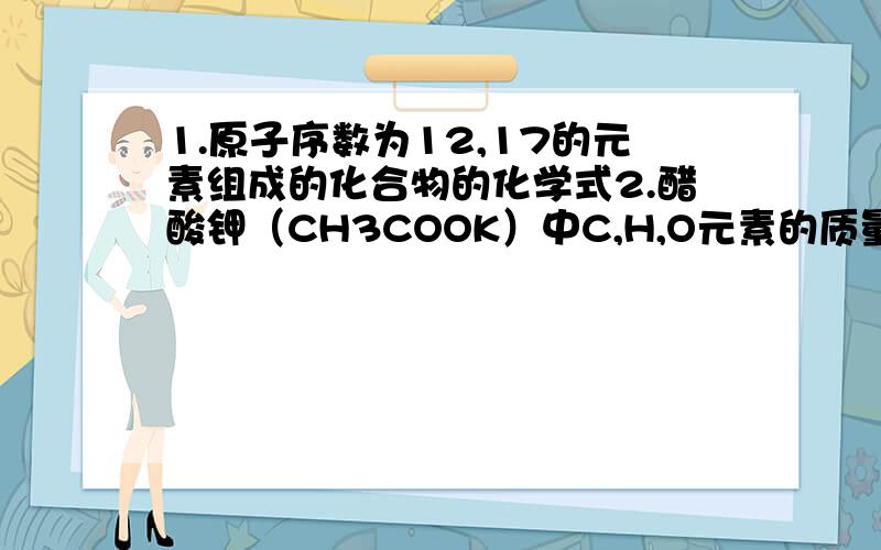 1.原子序数为12,17的元素组成的化合物的化学式2.醋酸钾（CH3COOK）中C,H,O元素的质量比是_______.醋酸钾的相对分子质量为——,钾元素的质量分散为____(保留一位小数)3.碳酸氢铵（NH4HXCO3）和硫酸