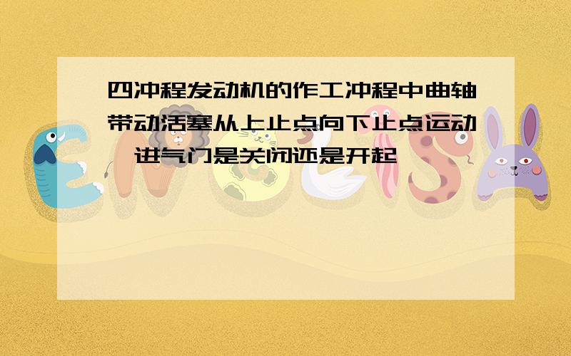 四冲程发动机的作工冲程中曲轴带动活塞从上止点向下止点运动,进气门是关闭还是开起