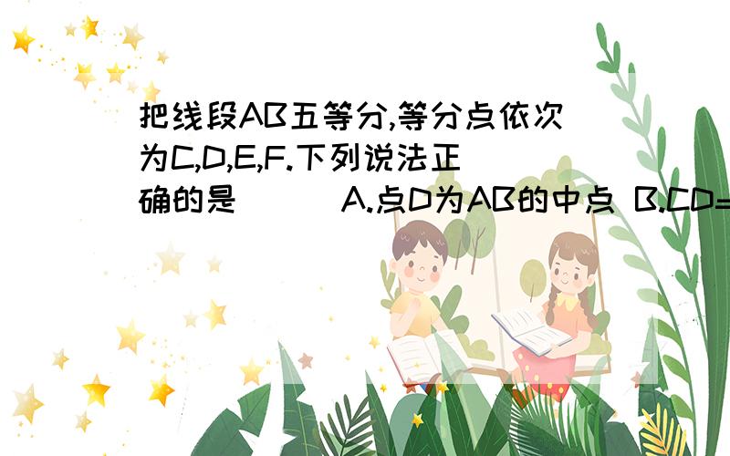 把线段AB五等分,等分点依次为C,D,E,F.下列说法正确的是（ ） A.点D为AB的中点 B.CD=4分之1ABC.点E为BC的中点 D.点E为AB的中点