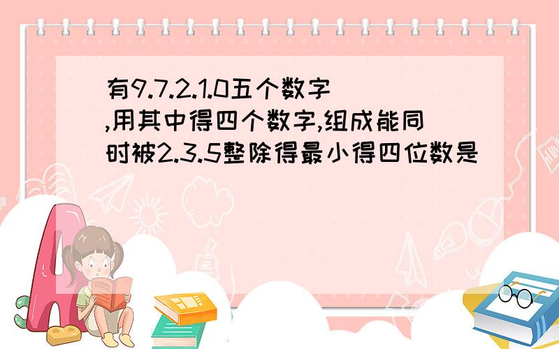 有9.7.2.1.0五个数字,用其中得四个数字,组成能同时被2.3.5整除得最小得四位数是（）