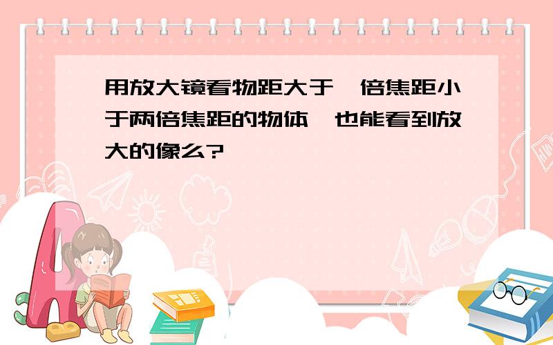 用放大镜看物距大于一倍焦距小于两倍焦距的物体,也能看到放大的像么?