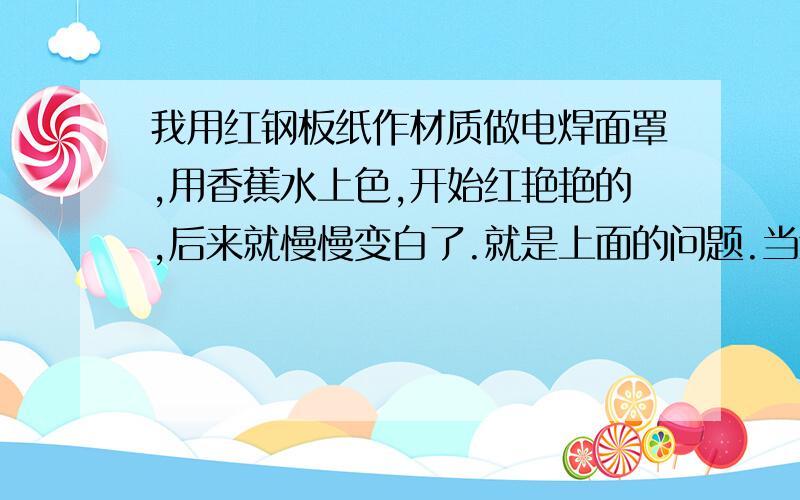 我用红钢板纸作材质做电焊面罩,用香蕉水上色,开始红艳艳的,后来就慢慢变白了.就是上面的问题.当然可以用其它的上色原料,但是请从成本帮我考虑下.