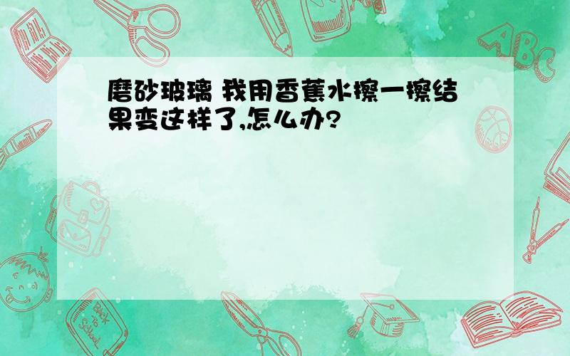 磨砂玻璃 我用香蕉水擦一擦结果变这样了,怎么办?