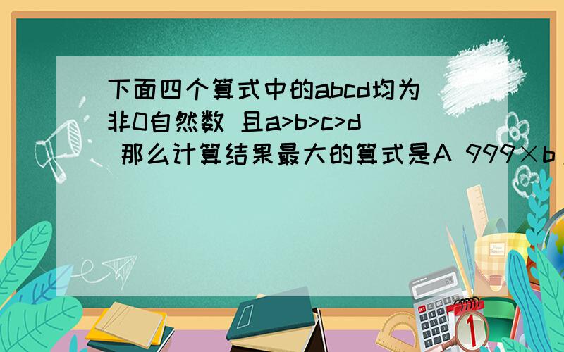 下面四个算式中的abcd均为非0自然数 且a>b>c>d 那么计算结果最大的算式是A 999×b/a B 999×c/bc 999×d/c D999×a/d