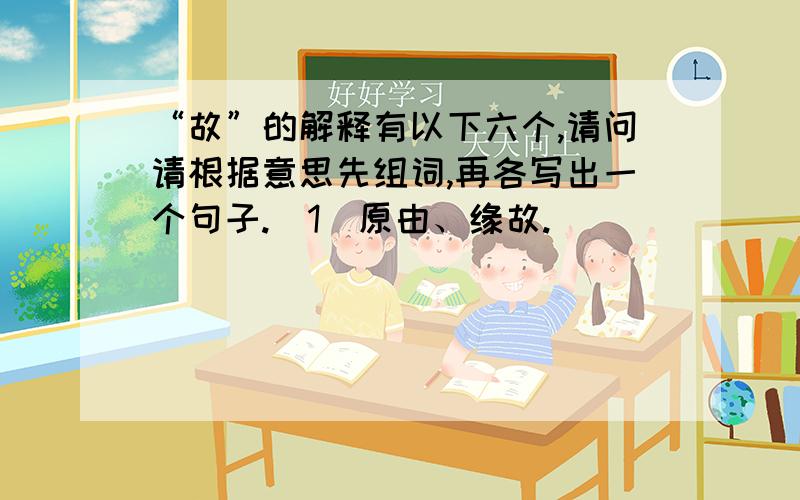 “故”的解释有以下六个,请问请根据意思先组词,再各写出一个句子.(1)原由、缘故.（ ）___________________________.（2）意外的事情.（ ）___________________________________.（3）本来、原来、（ ）________