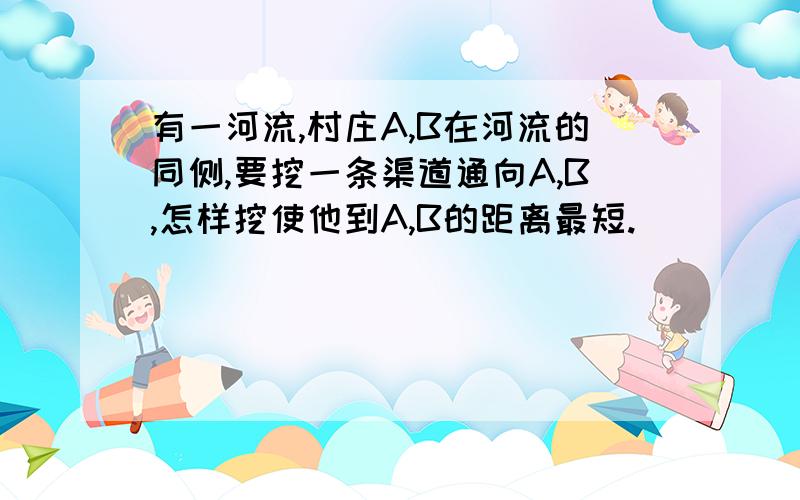 有一河流,村庄A,B在河流的同侧,要挖一条渠道通向A,B,怎样挖使他到A,B的距离最短.