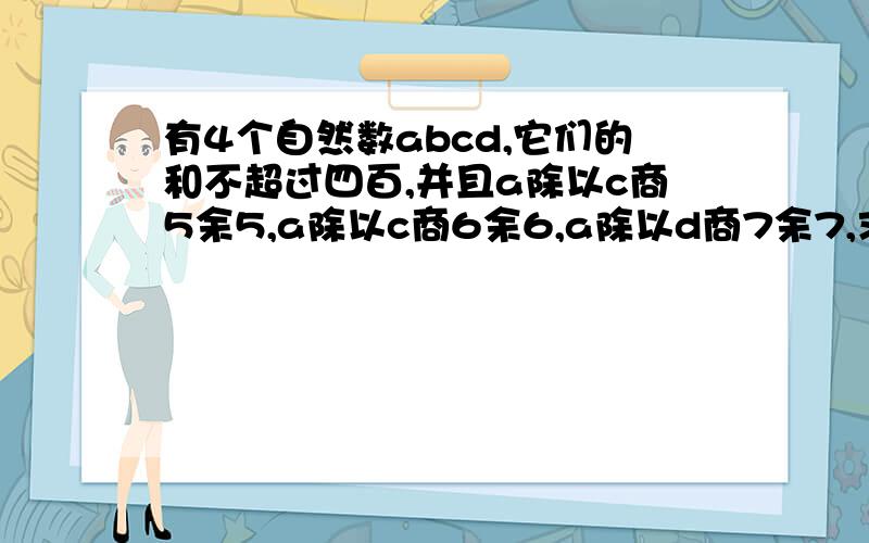 有4个自然数abcd,它们的和不超过四百,并且a除以c商5余5,a除以c商6余6,a除以d商7余7,求这4个数的和