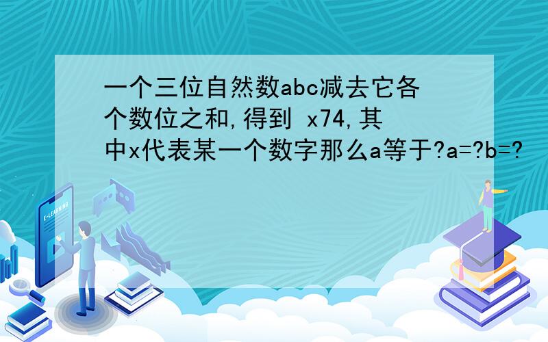 一个三位自然数abc减去它各个数位之和,得到 x74,其中x代表某一个数字那么a等于?a=?b=?