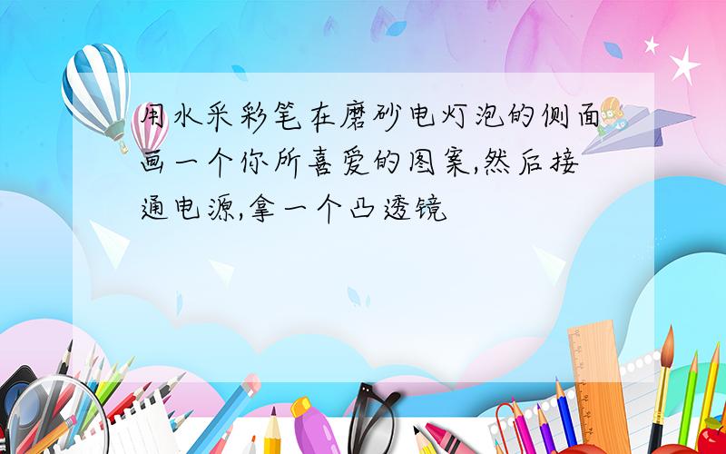 用水采彩笔在磨砂电灯泡的侧面画一个你所喜爱的图案,然后接通电源,拿一个凸透镜