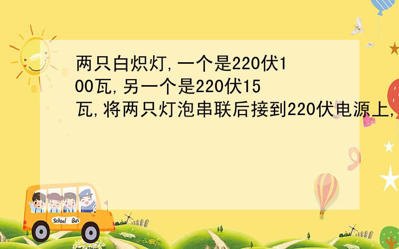 两只白炽灯,一个是220伏100瓦,另一个是220伏15瓦,将两只灯泡串联后接到220伏电源上,哪一个灯泡更亮?