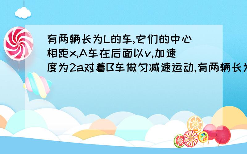 有两辆长为L的车,它们的中心相距x,A车在后面以v,加速度为2a对着B车做匀减速运动,有两辆长为L的车,它们的中心相距x,A车在后面以初速度v,加速度为2a对着B车做匀减速运动,而B车以初速度为零,