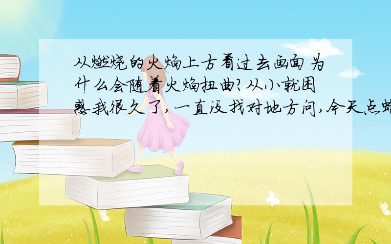 从燃烧的火焰上方看过去画面为什么会随着火焰扭曲?从小就困惑我很久了,一直没找对地方问,今天点蜡烛我又想起来了.有没有精通物理学或者化学的同学（我也不知道这个问题属于哪个范畴