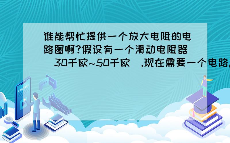 谁能帮忙提供一个放大电阻的电路图啊?假设有一个滑动电阻器（30千欧~50千欧）,现在需要一个电路,将该滑动变阻器的阻值放大1万倍左右.有没有这样的电路?图中滑动变阻器值要用光明电阻