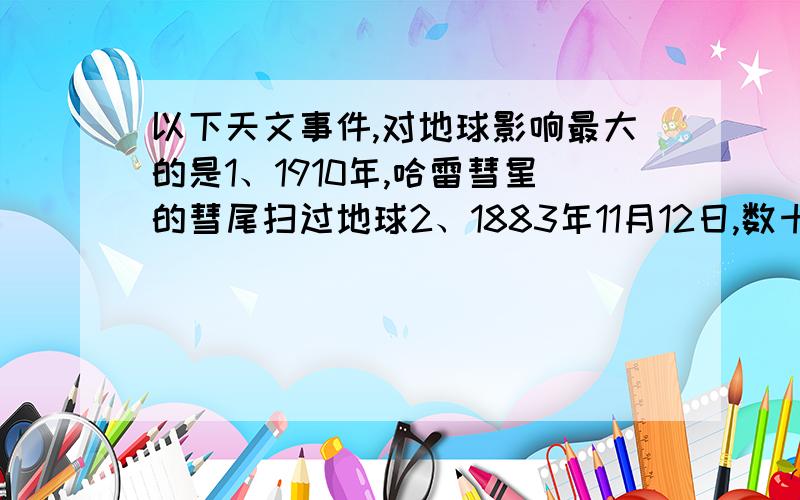 以下天文事件,对地球影响最大的是1、1910年,哈雷彗星的彗尾扫过地球2、1883年11月12日,数十万颗流星犹如节日焰火倾泻而下3、1972年8月,太阳耀斑大爆发4、1982年九大行星汇聚到太阳一侧,形成