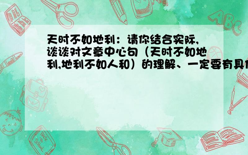 天时不如地利：请你结合实际,谈谈对文章中心句（天时不如地利,地利不如人和）的理解、一定要有具体事例丫、快、好的并且快的再加分、