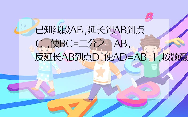 已知线段AB,延长到AB到点C ,使BC=二分之一AB,反延长AB到点D,使AD=AB.1.按题意画出图形,并求出CD的长2.若E、F分别是AD、BC的中点,求EF的长