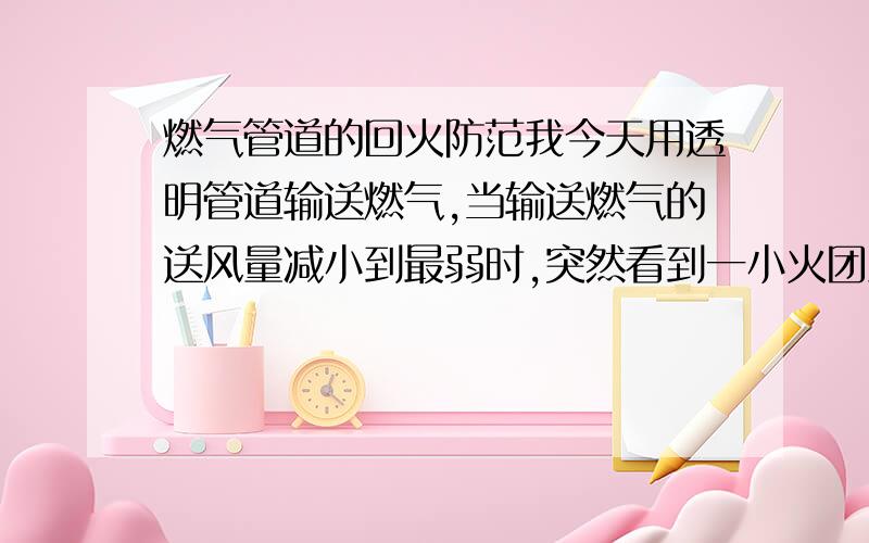 燃气管道的回火防范我今天用透明管道输送燃气,当输送燃气的送风量减小到最弱时,突然看到一小火团沿管道往燃气罐内窜,但未爆炸,虽未爆炸我还是觉得很危险.我如果向锅炉燃烧器送气呢