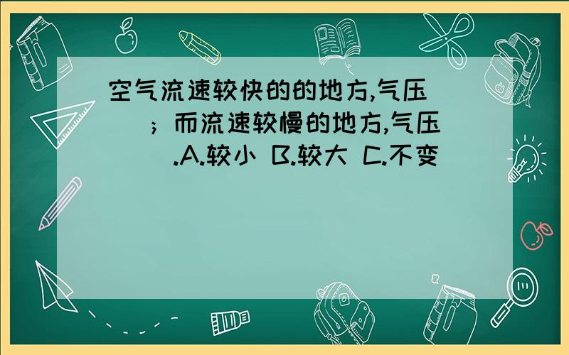 空气流速较快的的地方,气压（ ）；而流速较慢的地方,气压（ ）.A.较小 B.较大 C.不变