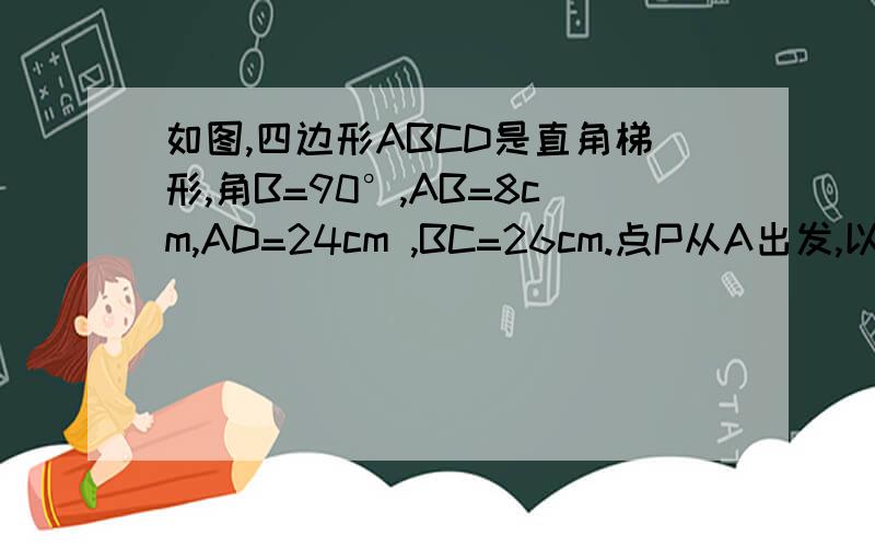 如图,四边形ABCD是直角梯形,角B=90°,AB=8cm,AD=24cm ,BC=26cm.点P从A出发,以1cm/s的速度向点D运动：点Q从点C同时出发,以3cm/s的速度向B运动.其中一个动点到达端点时,另一个动点也随之停止运动.1)从运