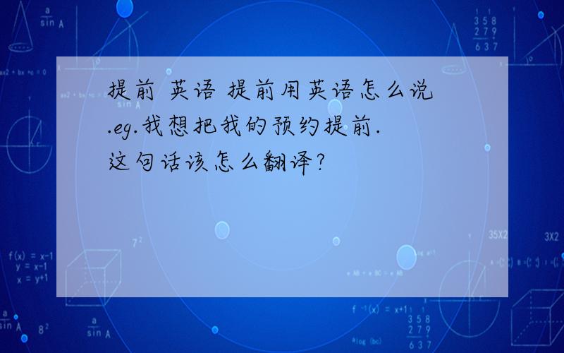 提前 英语 提前用英语怎么说.eg.我想把我的预约提前.这句话该怎么翻译?