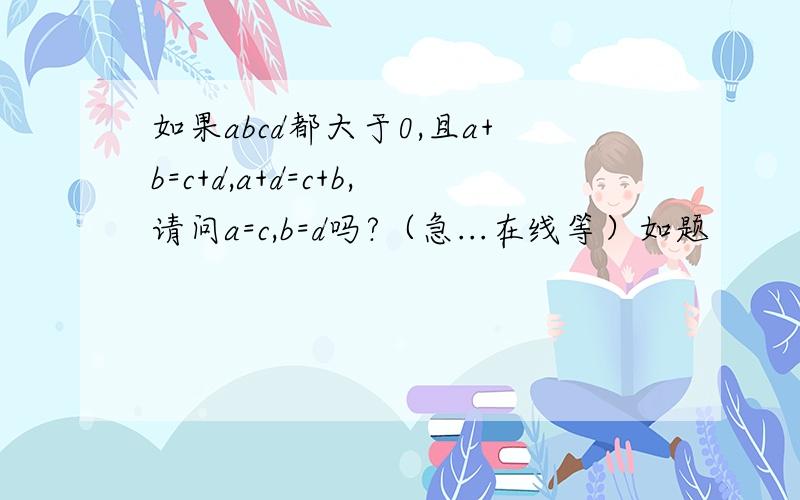 如果abcd都大于0,且a+b=c+d,a+d=c+b,请问a=c,b=d吗?（急...在线等）如题