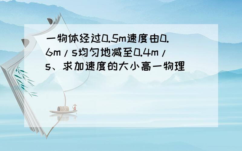 一物体经过0.5m速度由0.6m/s均匀地减至0.4m/s、求加速度的大小高一物理