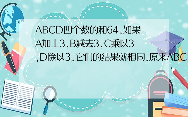 ABCD四个数的和64,如果A加上3,B减去3,C乘以3,D除以3,它们的结果就相同,原来ABCD各是多少?