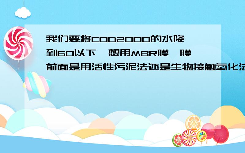 我们要将COD2000的水降到60以下,想用MBR膜,膜前面是用活性污泥法还是生物接触氧化法?有什么区别?由于场地面积限制（约200平）,用哪种合适,优缺点区别,要详细的个人总结.