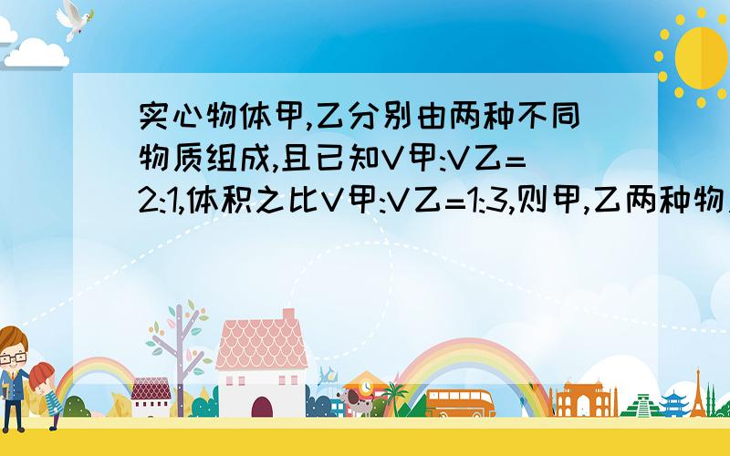 实心物体甲,乙分别由两种不同物质组成,且已知V甲:V乙=2:1,体积之比V甲:V乙=1:3,则甲,乙两种物质密度之比p甲：p乙=?