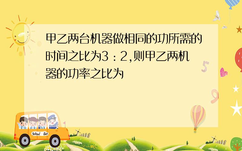 甲乙两台机器做相同的功所需的时间之比为3：2,则甲乙两机器的功率之比为