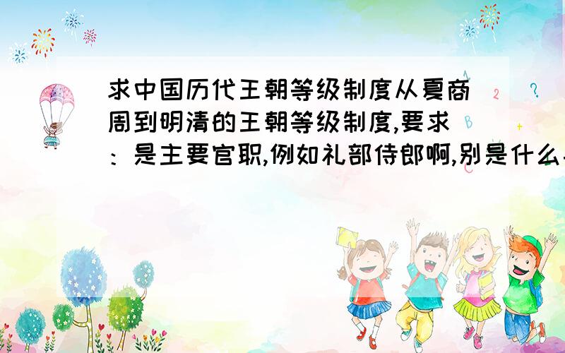 求中国历代王朝等级制度从夏商周到明清的王朝等级制度,要求：是主要官职,例如礼部侍郎啊,别是什么县委书记级别的官职,这样的别写,还有最好附带各个王朝的选官制度.这个要详细点,还有