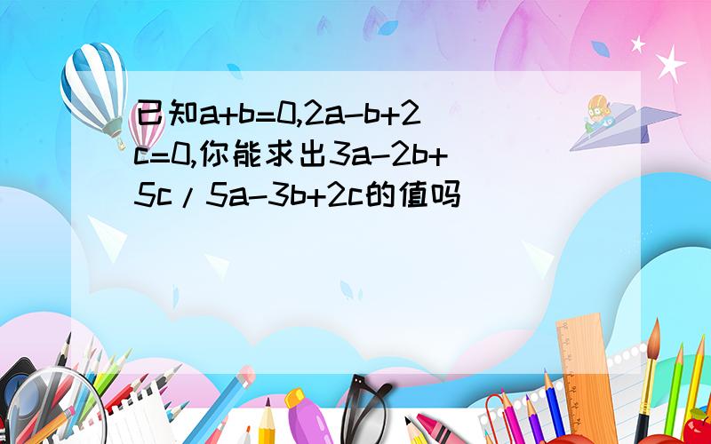 已知a+b=0,2a-b+2c=0,你能求出3a-2b+5c/5a-3b+2c的值吗