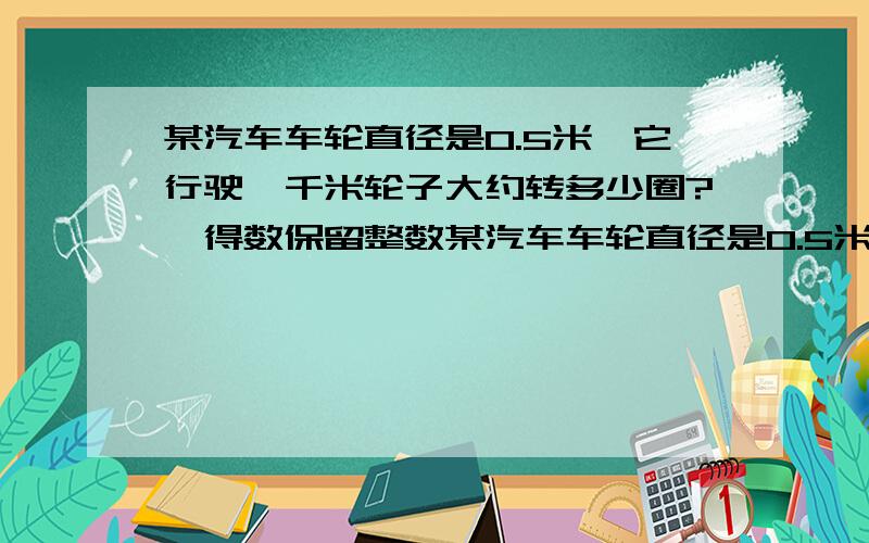 某汽车车轮直径是0.5米,它行驶一千米轮子大约转多少圈?【得数保留整数某汽车车轮直径是0.5米,它行驶一某汽车车轮直径是0.5米,它行驶一千米轮子大约转多少圈?【得数保留整数