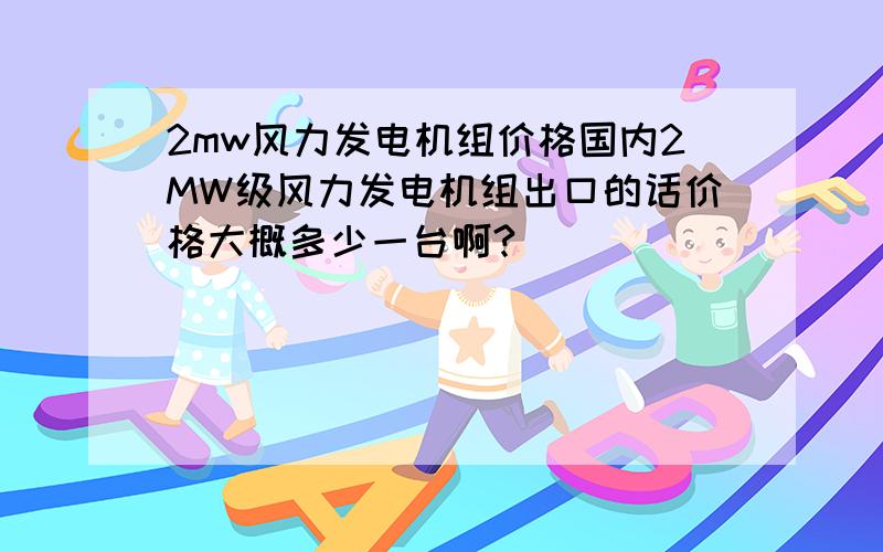 2mw风力发电机组价格国内2MW级风力发电机组出口的话价格大概多少一台啊?