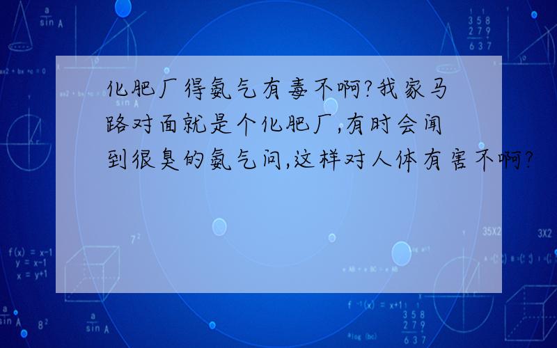 化肥厂得氨气有毒不啊?我家马路对面就是个化肥厂,有时会闻到很臭的氨气问,这样对人体有害不啊?