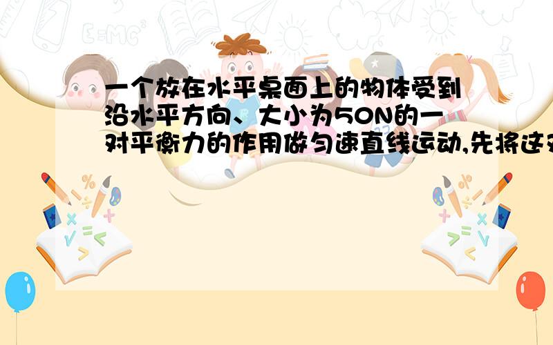 一个放在水平桌面上的物体受到沿水平方向、大小为50N的一对平衡力的作用做匀速直线运动,先将这对平衡力同时减小到30N,则该物体的速度会?请说明理由