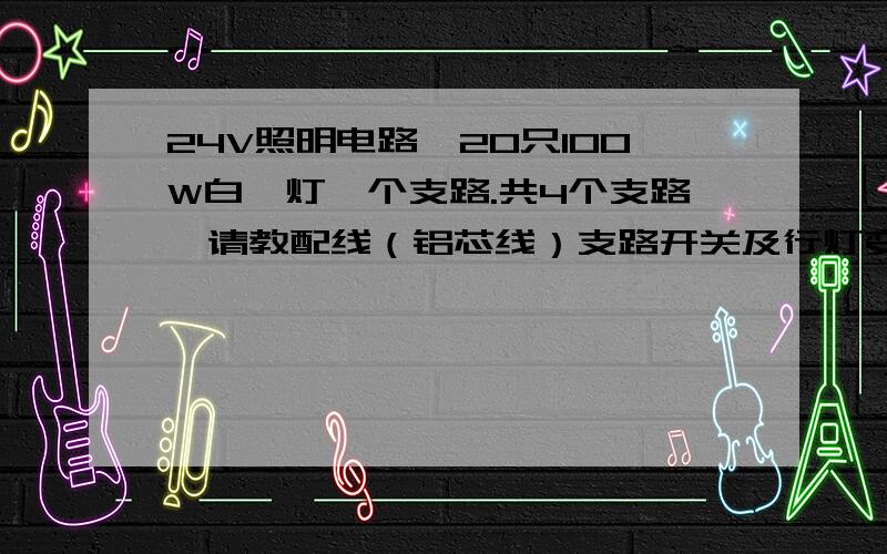 24V照明电路,20只100W白炽灯一个支路.共4个支路,请教配线（铝芯线）支路开关及行灯变压器容量.24V照明电路,每个支路 18只灯,设一个小型空开,请教配线及空开大小.（配铝芯线）四个支路,通过