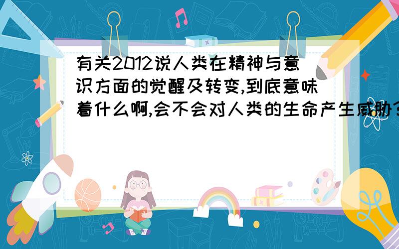 有关2012说人类在精神与意识方面的觉醒及转变,到底意味着什么啊,会不会对人类的生命产生威胁?