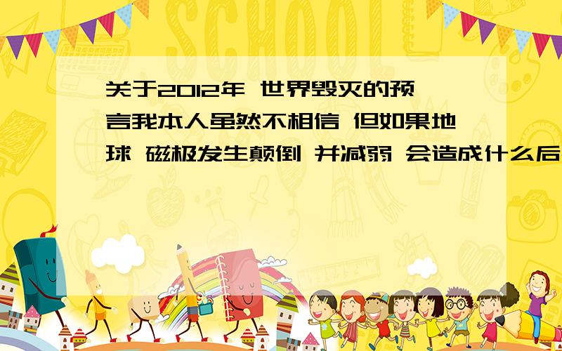 关于2012年 世界毁灭的预言我本人虽然不相信 但如果地球 磁极发生颠倒 并减弱 会造成什么后果 如果是这样 人类需要什么样的措施 才能挽回局面我当然不相信 我只是想知道一下 地球磁极