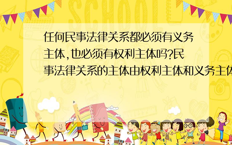 任何民事法律关系都必须有义务主体,也必须有权利主体吗?民事法律关系的主体由权利主体和义务主体构成,彼此相对而存在.意思是两者必须同时具有吗?