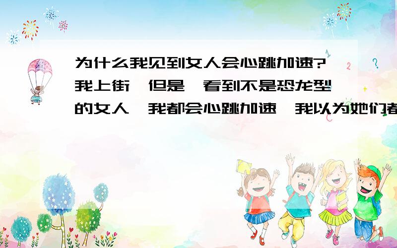 为什么我见到女人会心跳加速?我上街,但是一看到不是恐龙型的女人,我都会心跳加速,我以为她们都在看我,注视着我,我很害羞,我心跳就这样不停的加速了!有谁可以为我想个办法,把我这个坏