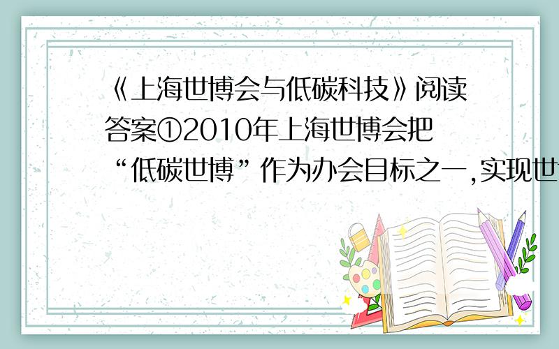 《上海世博会与低碳科技》阅读答案①2010年上海世博会把“低碳世博”作为办会目标之一,实现世博园区的低碳排放.即世博园区内客运交通工具“零排放”；建筑和照明二氧化碳排放减少30%