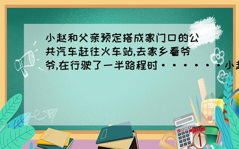 小赵和父亲预定搭成家门口的公共汽车赶往火车站,去家乡看爷爷,在行驶了一半路程时······小赵和父亲预定搭成家门口的公共汽车赶往火车站,去家乡看爷爷,在行驶了一半路程时,小赵向