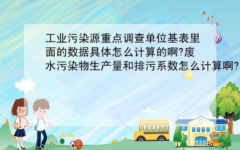 工业污染源重点调查单位基表里面的数据具体怎么计算的啊?废水污染物生产量和排污系数怎么计算啊?因为第1次填写这个表 前面的总数据以填写,我想要个计算方式 哪个公司的人做过这个的