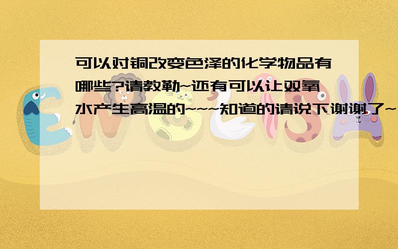 可以对铜改变色泽的化学物品有哪些?请教勒~还有可以让双氧水产生高温的~~~知道的请说下谢谢了~