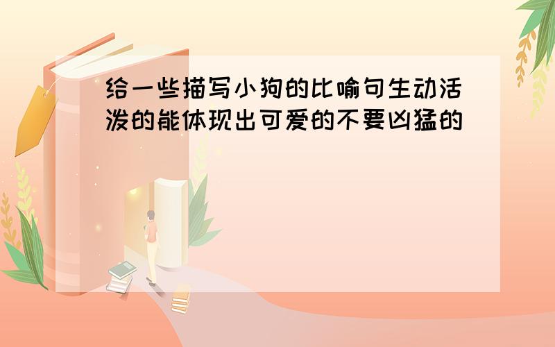 给一些描写小狗的比喻句生动活泼的能体现出可爱的不要凶猛的