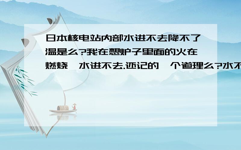 日本核电站内部水进不去降不了温是么?我在想炉子里面的火在燃烧,水进不去.还记的一个道理么?水不重压力不大,想办法让水形成重力往下压.马上去做日本科学家