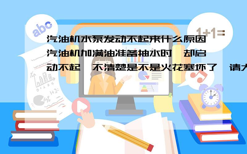 汽油机水泵发动不起来什么原因汽油机加满油准备抽水时,却启动不起,不清楚是不是火花塞坏了,请大家指导,