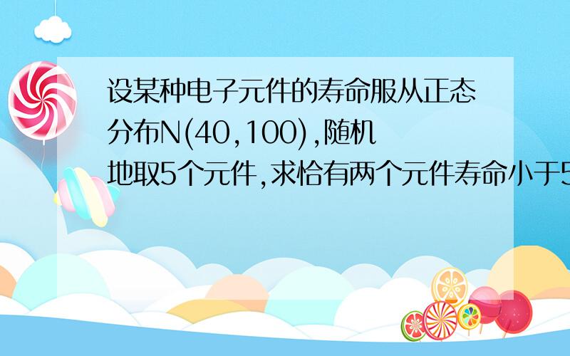 设某种电子元件的寿命服从正态分布N(40,100),随机地取5个元件,求恰有两个元件寿命小于50的概率